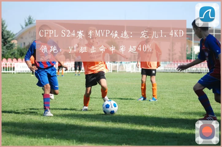 CFPL S24赛季MVP候选:宠儿1.4KD领跑,yf狙击命中率超40%