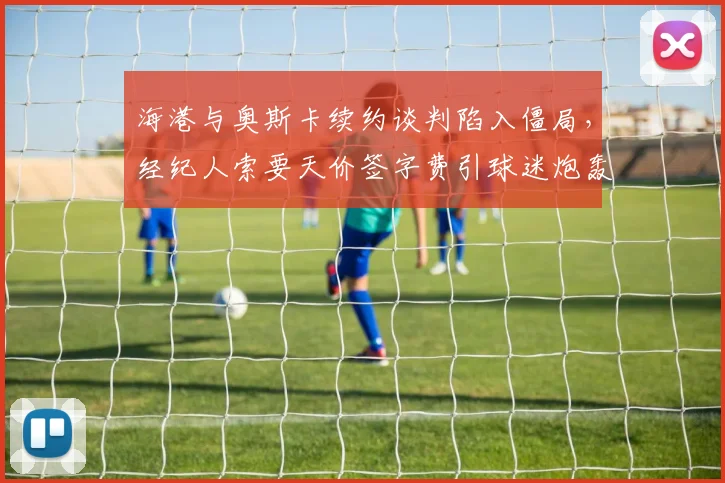 海港与奥斯卡续约谈判陷入僵局,经纪人索要天价签字费引球迷炮轰