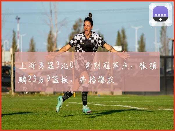 上海男篮3比0!拿到冠军点,张镇麟23分9篮板,弗格爆发