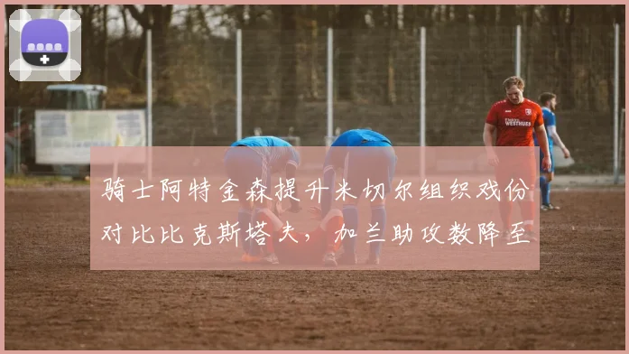 骑士阿特金森提升米切尔组织戏份对比比克斯塔夫,加兰助攻数降至5.8次