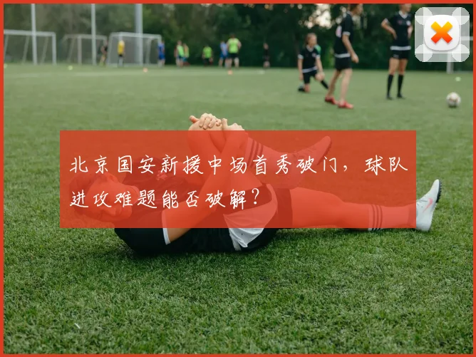 北京国安新援中场首秀破门,球队进攻难题能否破解?