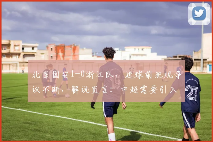 北京国安1-0浙江队,进球前犯规争议不断,解说直言:中超需要引入鹰眼系统